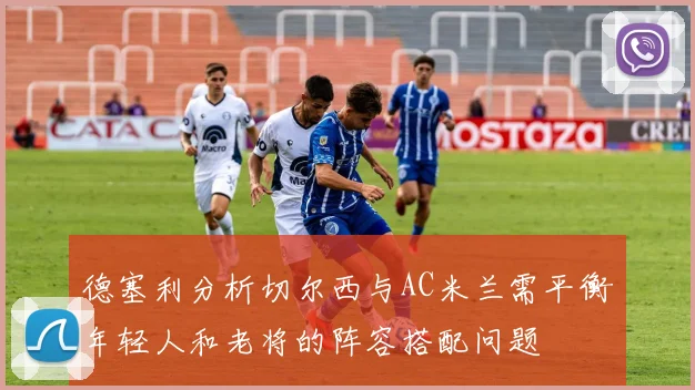 德塞利分析切尔西与AC米兰需平衡年轻人和老将的阵容搭配问题