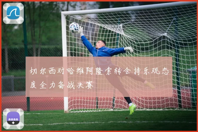 切尔西对哈维阿隆索转会持乐观态度全力备战决赛