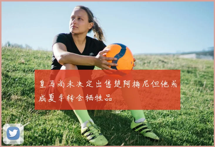 皇马尚未决定出售楚阿梅尼但他或成夏季转会牺牲品