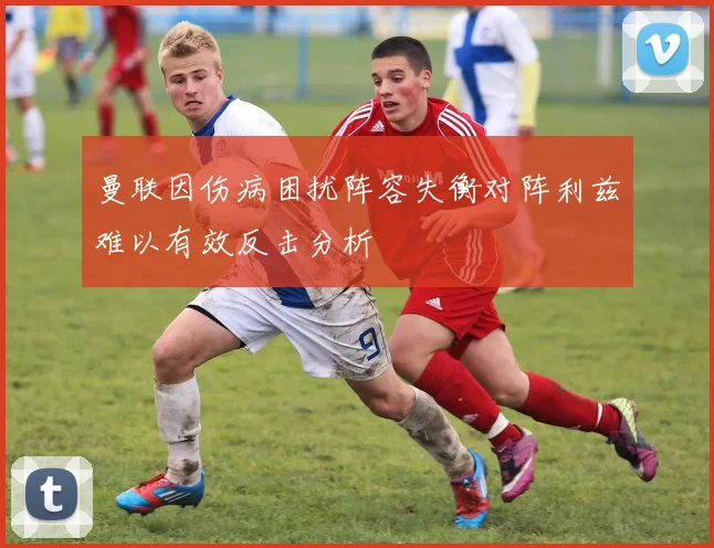 曼联因伤病困扰阵容失衡对阵利兹难以有效反击分析
