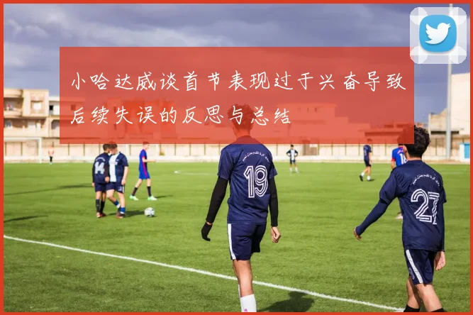 小哈达威谈首节表现过于兴奋导致后续失误的反思与总结
