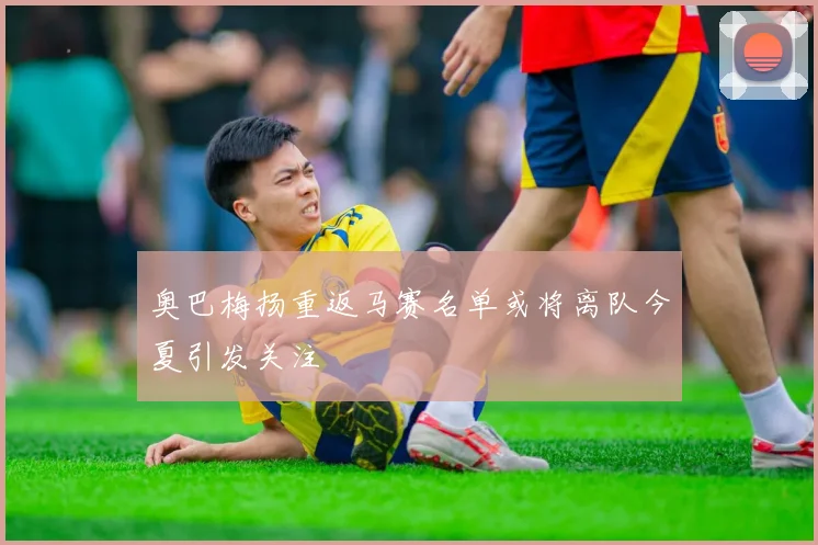 奥巴梅扬重返马赛名单或将离队今夏引发关注