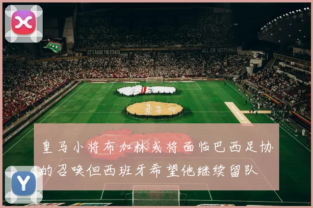 皇马小将布加林或将面临巴西足协的召唤但西班牙希望他继续留队