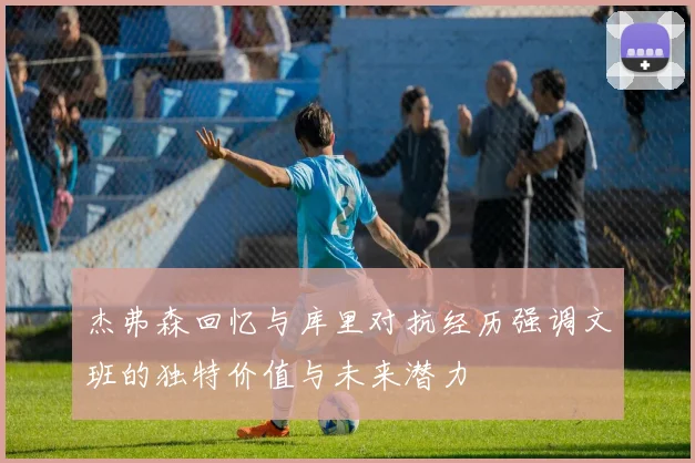 杰弗森回忆与库里对抗经历强调文班的独特价值与未来潜力