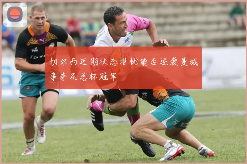 切尔西近期状态堪忧能否逆袭曼城争夺足总杯冠军