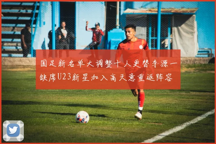 国足新名单大调整十人更替李源一缺席U23新星加入高天意重返阵容