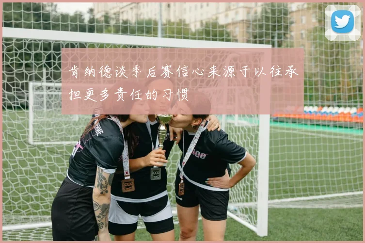肯纳德谈季后赛信心来源于以往承担更多责任的习惯